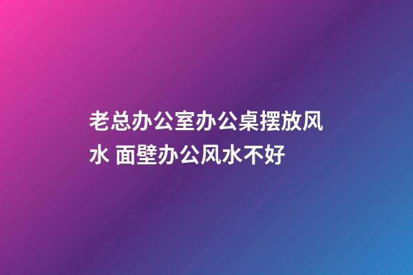 老总办公室办公桌摆放风水 面壁办公风水不好